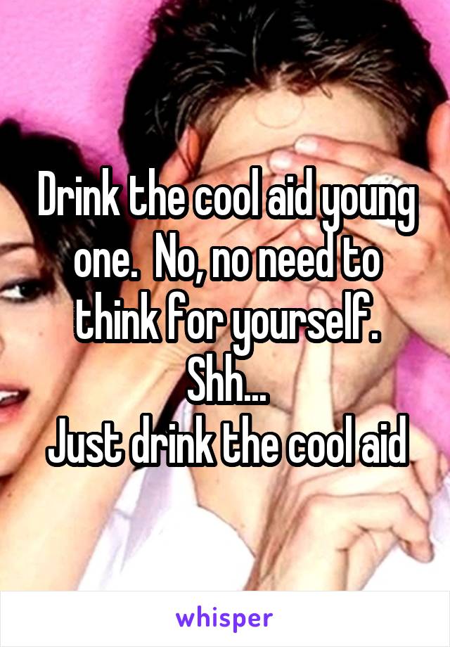 Drink the cool aid young one.  No, no need to think for yourself.
Shh...
Just drink the cool aid