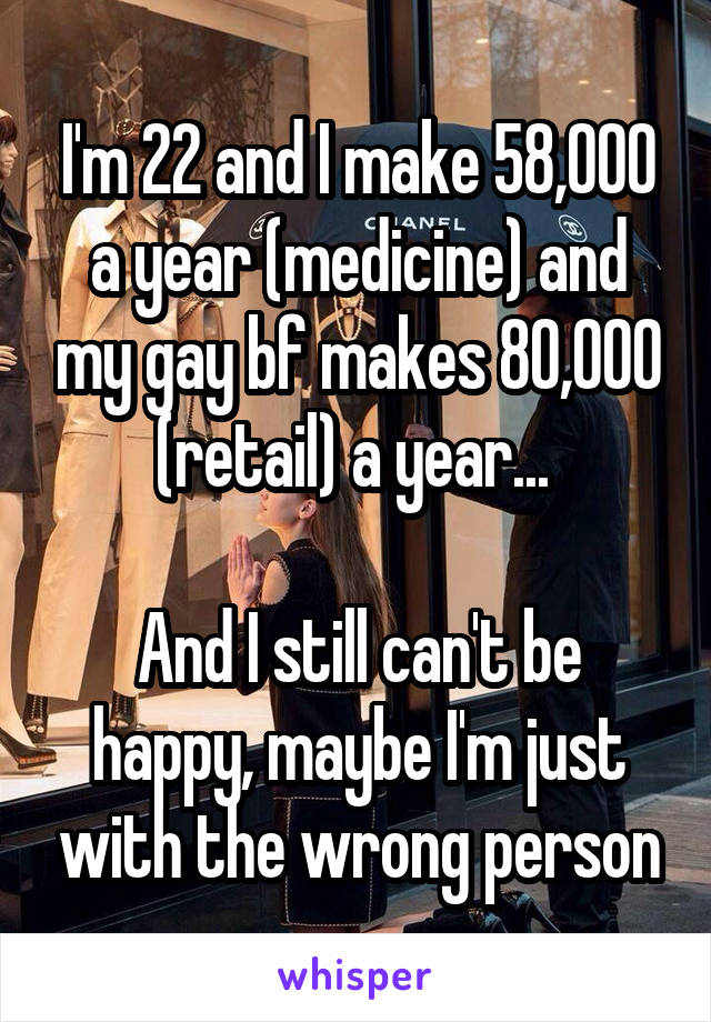 I'm 22 and I make 58,000 a year (medicine) and my gay bf makes 80,000 (retail) a year... 

And I still can't be happy, maybe I'm just with the wrong person