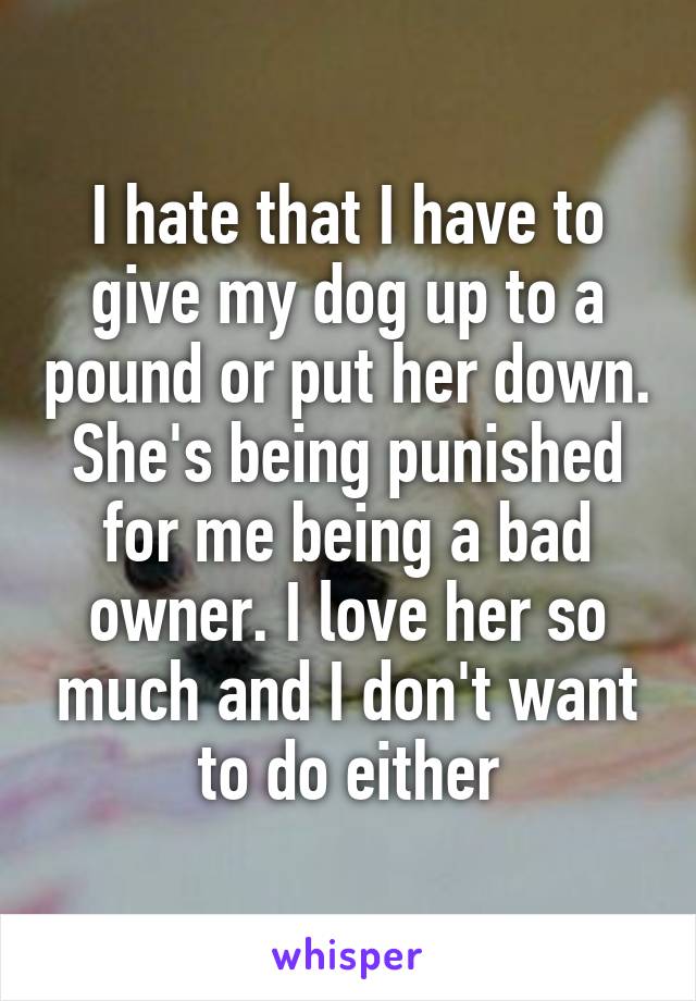 I hate that I have to give my dog up to a pound or put her down. She's being punished for me being a bad owner. I love her so much and I don't want to do either