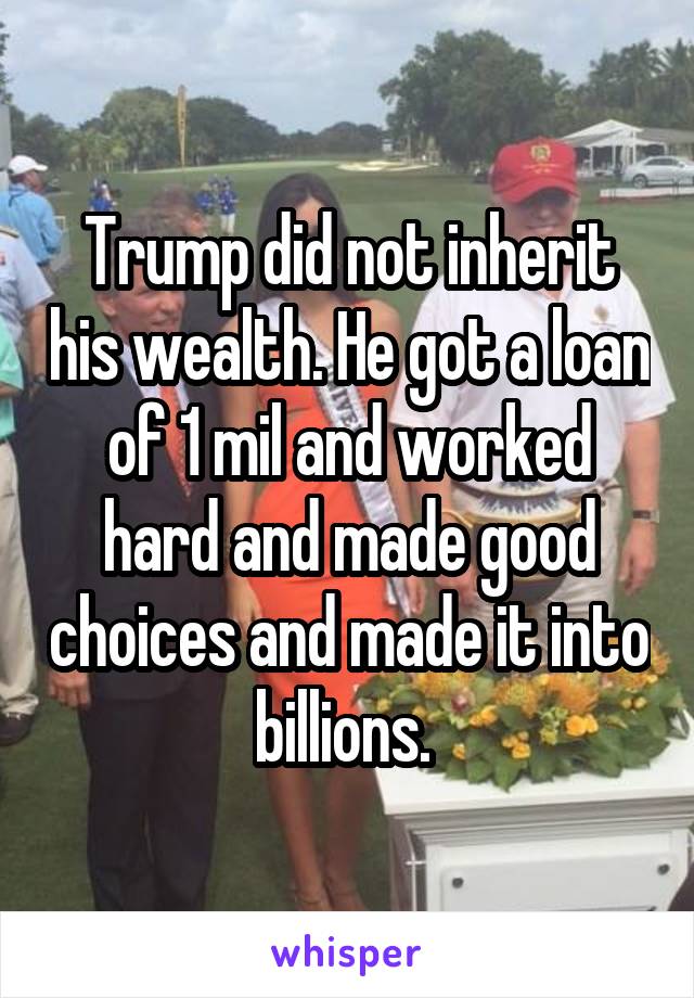 Trump did not inherit his wealth. He got a loan of 1 mil and worked hard and made good choices and made it into billions. 