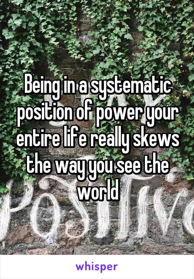 Being in a systematic position of power your entire life really skews the way you see the world