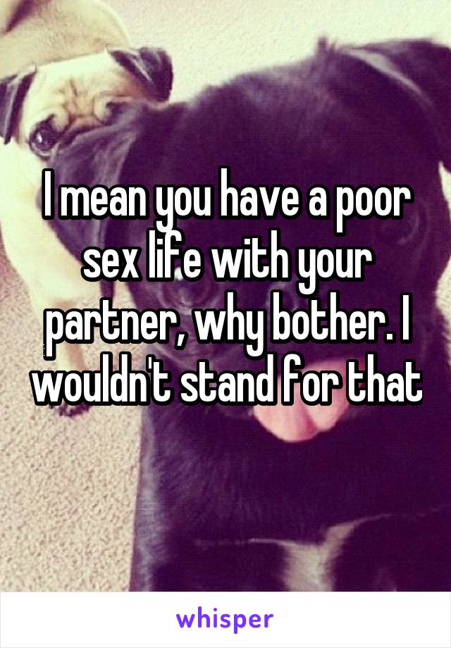 I mean you have a poor sex life with your partner, why bother. I wouldn't stand for that 