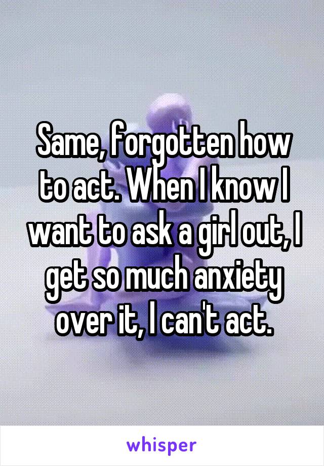 Same, forgotten how to act. When I know I want to ask a girl out, I get so much anxiety over it, I can't act.