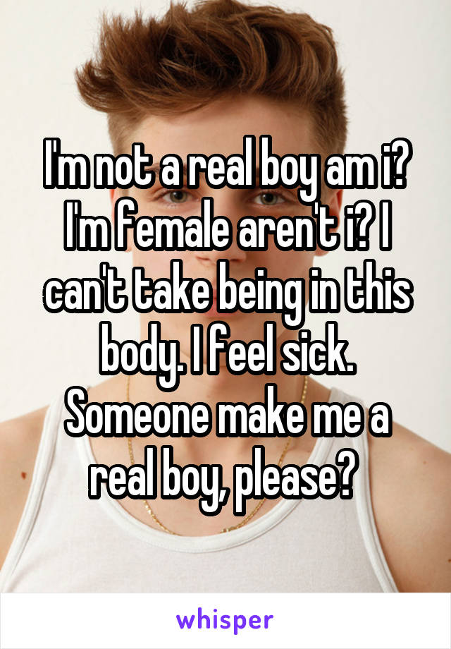 I'm not a real boy am i? I'm female aren't i? I can't take being in this body. I feel sick. Someone make me a real boy, please? 
