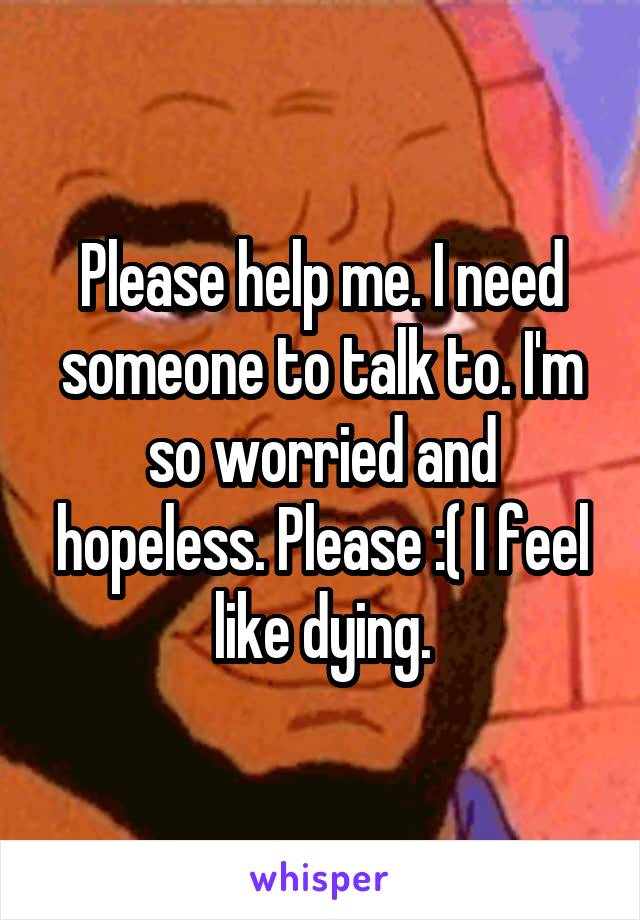 Please help me. I need someone to talk to. I'm so worried and hopeless. Please :( I feel like dying.