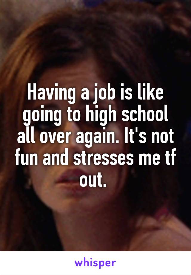 Having a job is like going to high school all over again. It's not fun and stresses me tf out. 