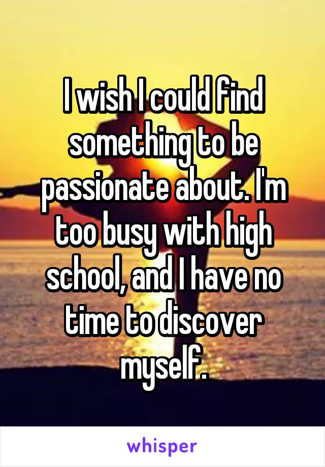 I wish I could find something to be passionate about. I'm too busy with high school, and I have no time to discover myself.