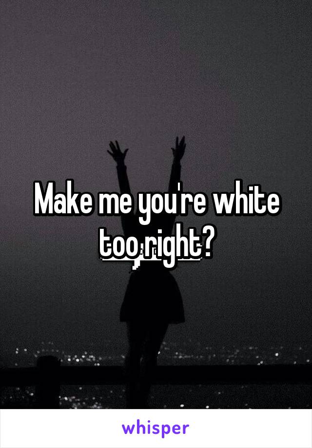 Make me you're white too right?