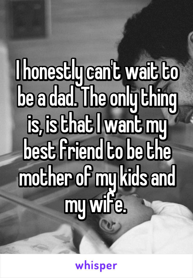 I honestly can't wait to be a dad. The only thing is, is that I want my best friend to be the mother of my kids and my wife. 
