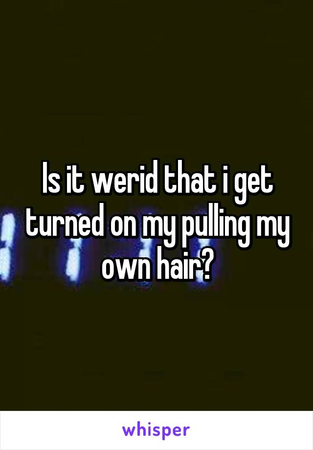 Is it werid that i get turned on my pulling my own hair?