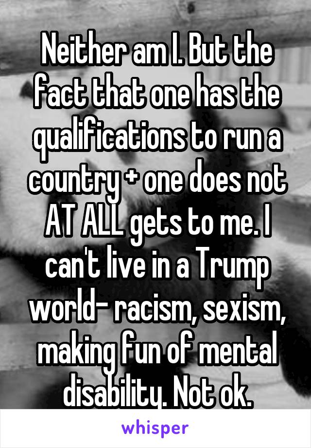 Neither am I. But the fact that one has the qualifications to run a country + one does not AT ALL gets to me. I can't live in a Trump world- racism, sexism, making fun of mental disability. Not ok.