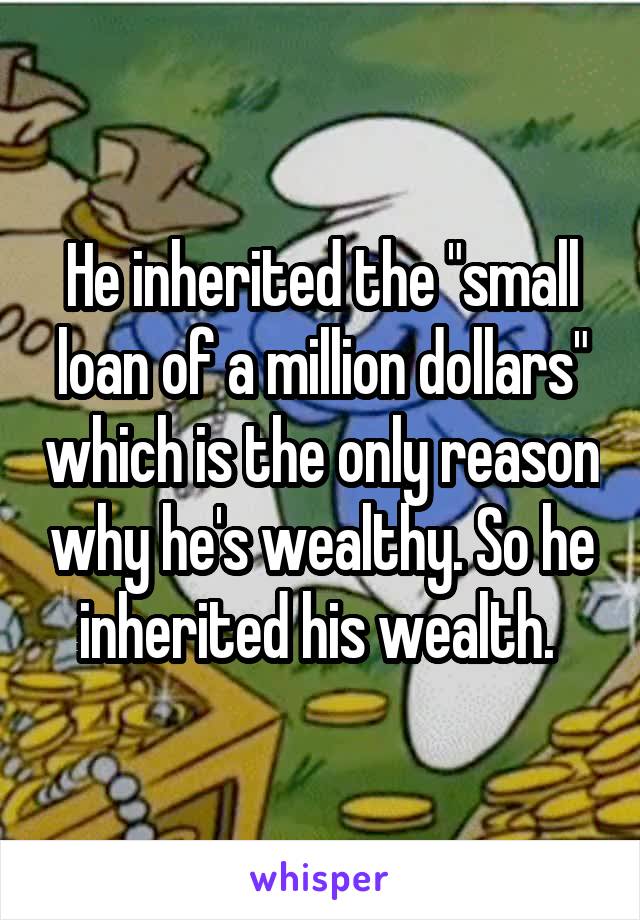 He inherited the "small loan of a million dollars" which is the only reason why he's wealthy. So he inherited his wealth. 