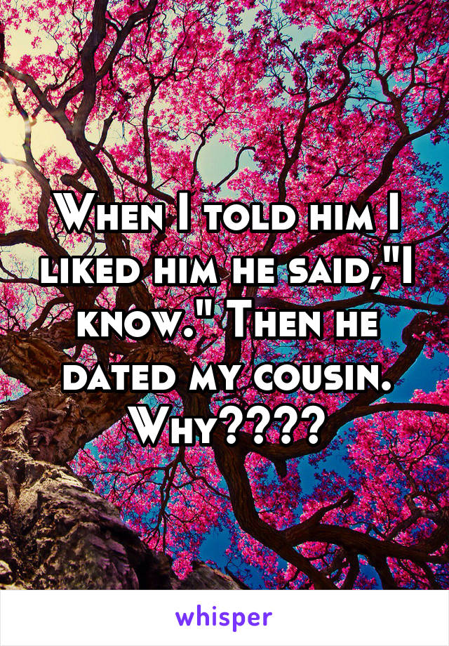 When I told him I liked him he said,"I know." Then he dated my cousin. Why????