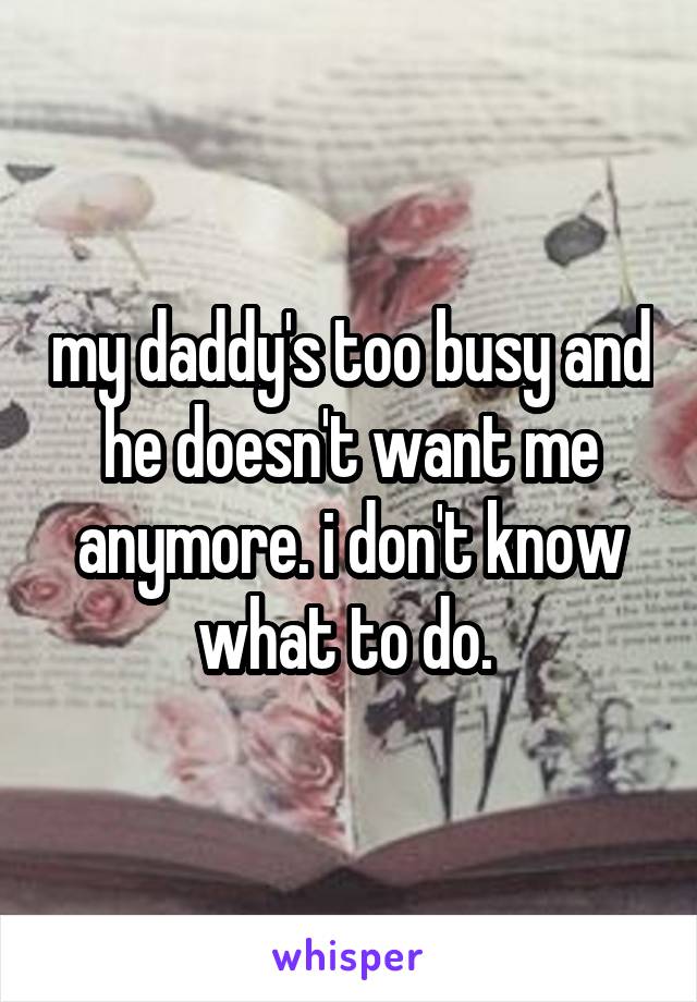 my daddy's too busy and he doesn't want me anymore. i don't know what to do. 