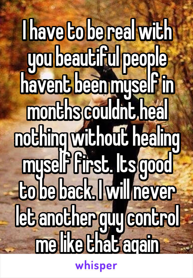 I have to be real with you beautiful people havent been myself in months couldnt heal nothing without healing myself first. Its good to be back. I will never let another guy control me like that again