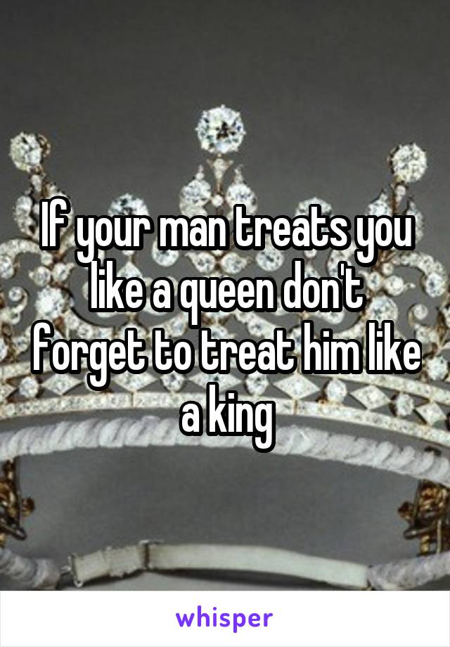 If your man treats you like a queen don't forget to treat him like a king