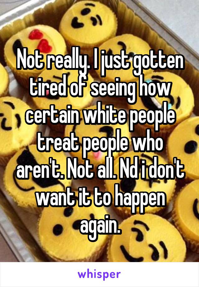 Not really. I just gotten tired of seeing how certain white people treat people who aren't. Not all. Nd i don't want it to happen again.