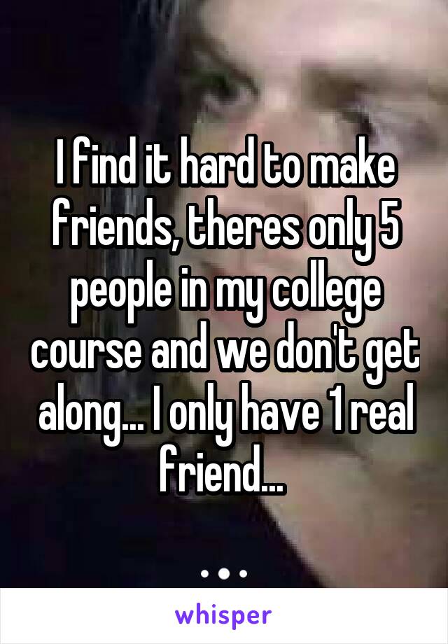I find it hard to make friends, theres only 5 people in my college course and we don't get along... I only have 1 real friend... 