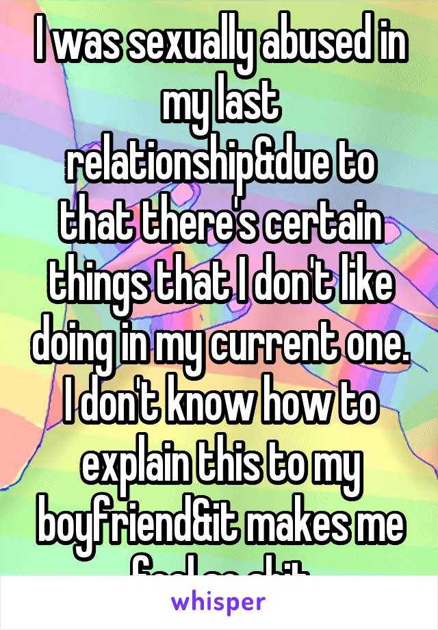 I was sexually abused in my last relationship&due to that there's certain things that I don't like doing in my current one. I don't know how to explain this to my boyfriend&it makes me feel so shit