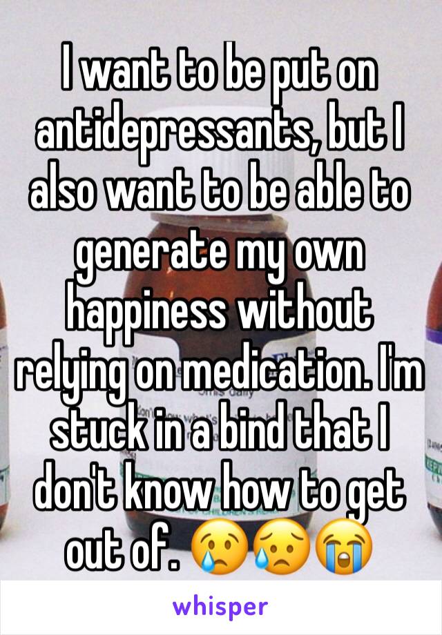 I want to be put on antidepressants, but I also want to be able to generate my own happiness without relying on medication. I'm stuck in a bind that I don't know how to get out of. 😢😥😭