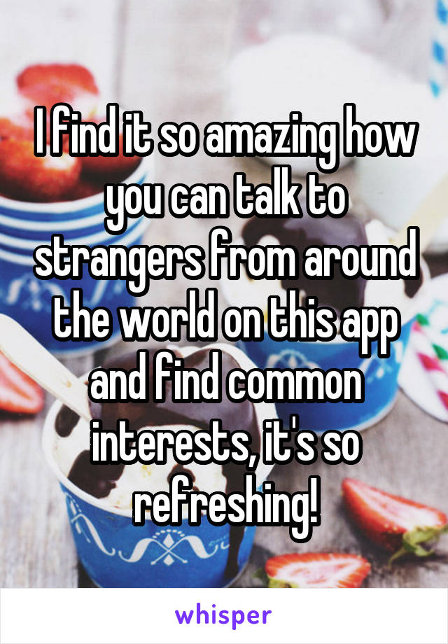 I find it so amazing how you can talk to strangers from around the world on this app and find common interests, it's so refreshing!