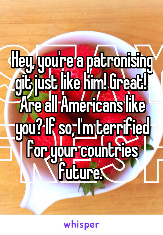 Hey, you're a patronising git just like him! Great! 
Are all Americans like you? If so, I'm terrified for your countries future. 