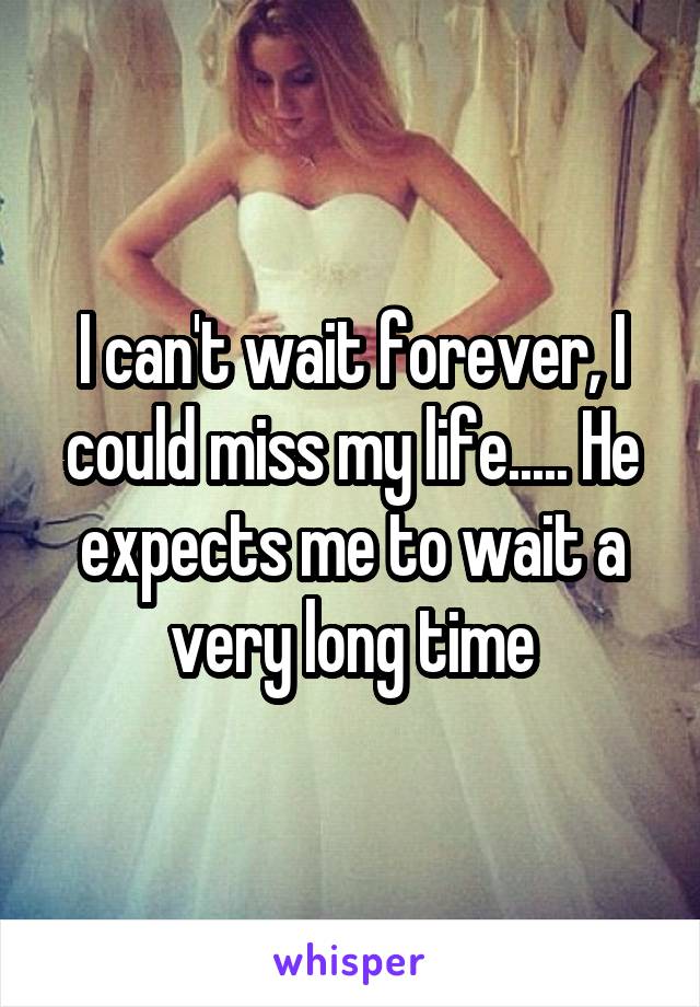 I can't wait forever, I could miss my life..... He expects me to wait a very long time