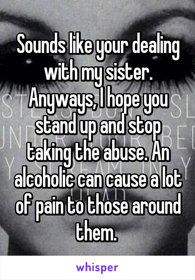 Sounds like your dealing with my sister. Anyways, I hope you stand up and stop taking the abuse. An alcoholic can cause a lot of pain to those around them. 