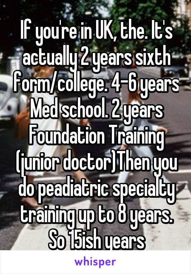 If you're in UK, the. It's actually 2 years sixth form/college. 4-6 years Med school. 2 years Foundation Training (junior doctor)Then you do peadiatric specialty training up to 8 years. So 15ish years