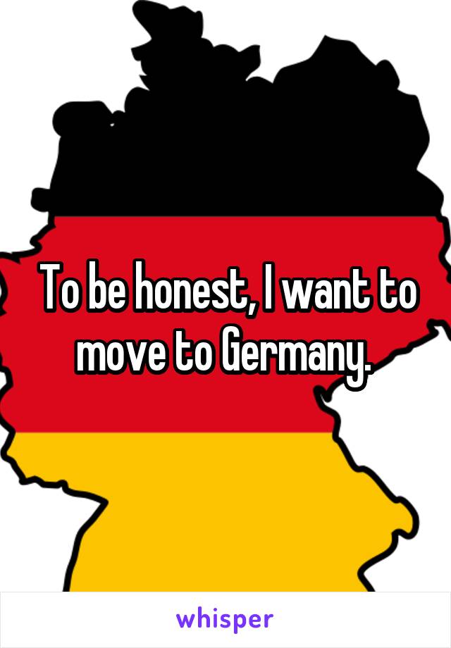 To be honest, I want to move to Germany. 