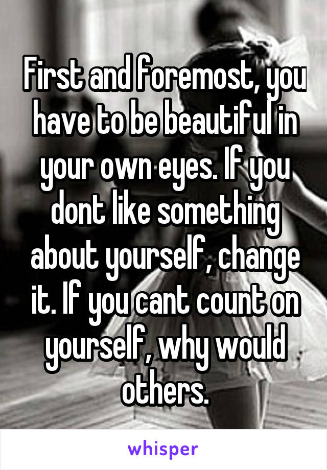 First and foremost, you have to be beautiful in your own eyes. If you dont like something about yourself, change it. If you cant count on yourself, why would others.