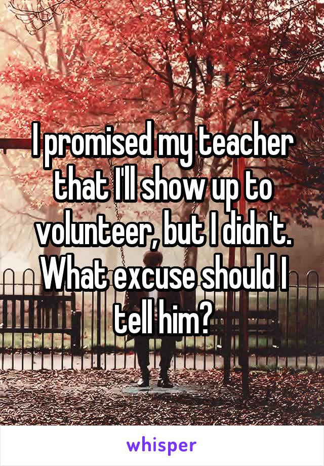 I promised my teacher that I'll show up to volunteer, but I didn't. What excuse should I tell him?