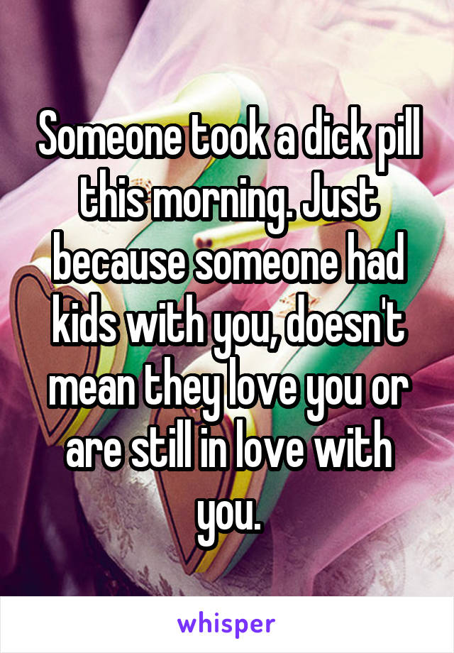Someone took a dick pill this morning. Just because someone had kids with you, doesn't mean they love you or are still in love with you.