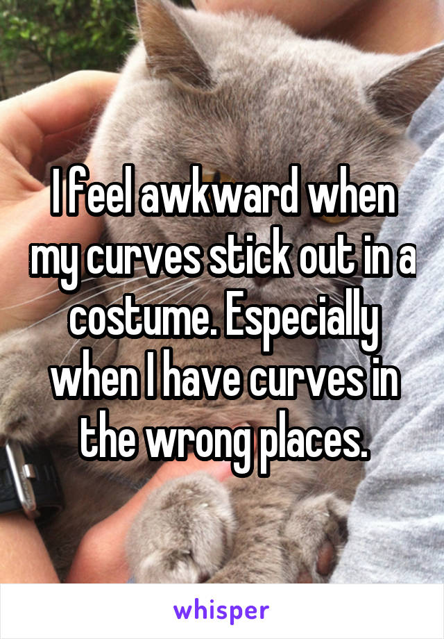 I feel awkward when my curves stick out in a costume. Especially when I have curves in the wrong places.