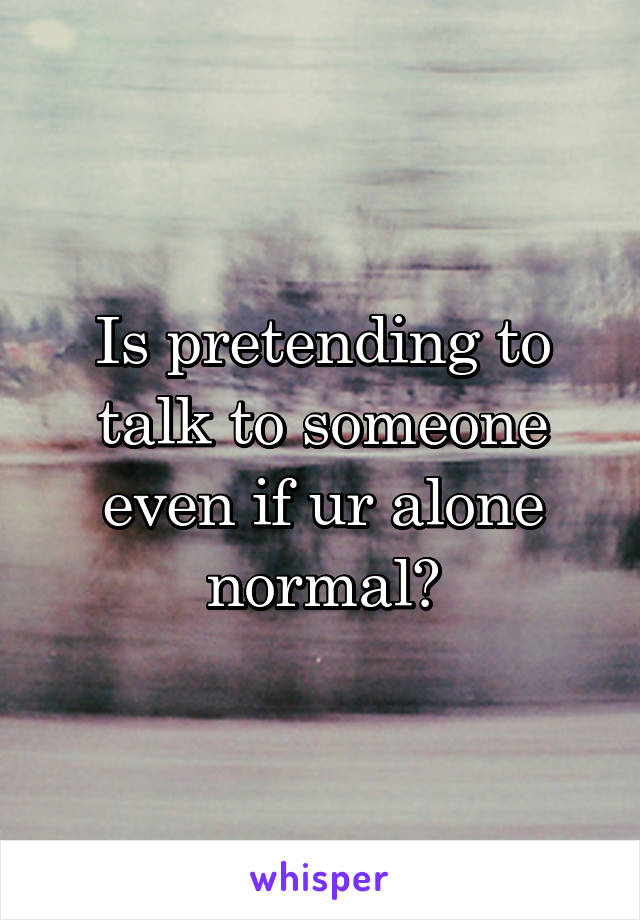 Is pretending to talk to someone even if ur alone normal?