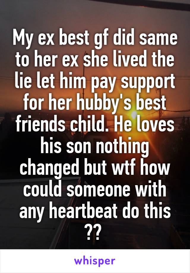My ex best gf did same to her ex she lived the lie let him pay support for her hubby's best friends child. He loves his son nothing changed but wtf how could someone with any heartbeat do this ?? 