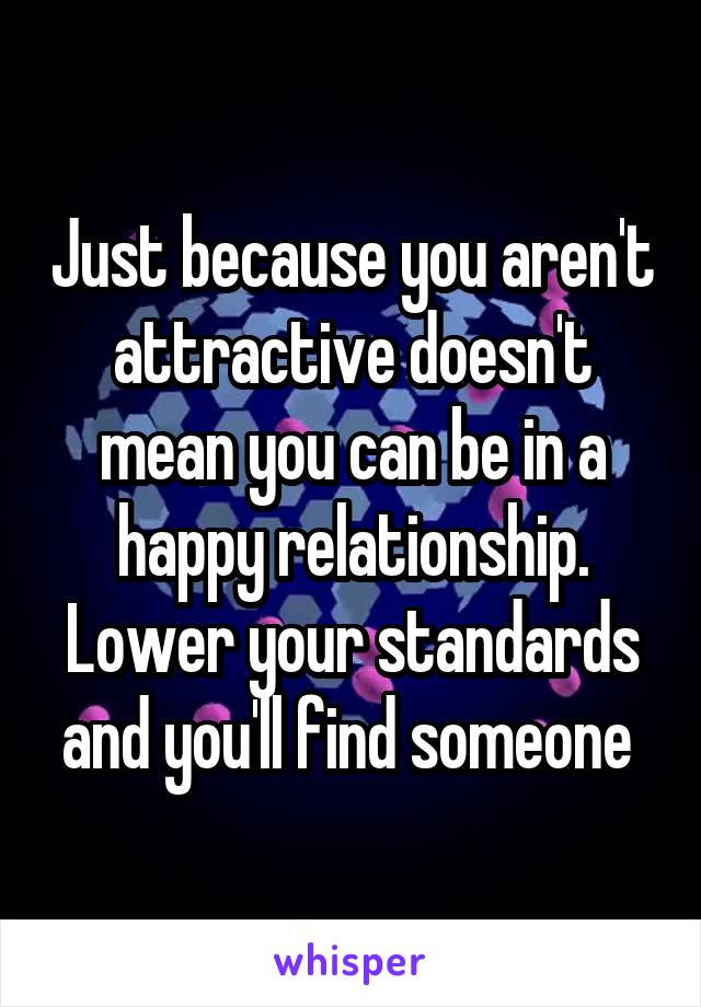 Just because you aren't attractive doesn't mean you can be in a happy relationship. Lower your standards and you'll find someone 