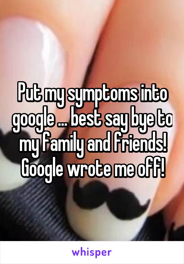 Put my symptoms into google ... best say bye to my family and friends! Google wrote me off!