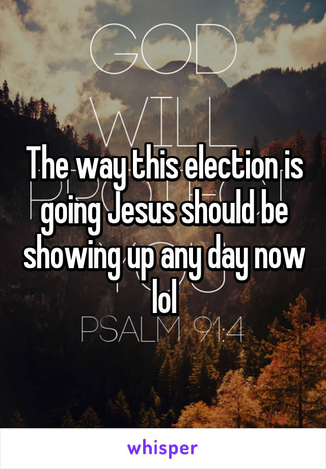 The way this election is going Jesus should be showing up any day now lol