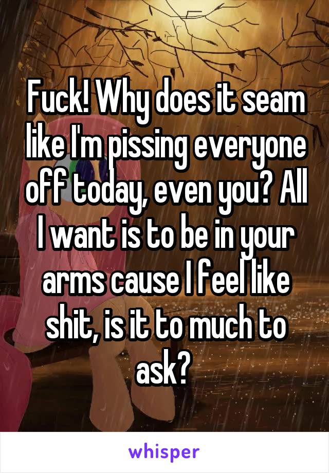 Fuck! Why does it seam like I'm pissing everyone off today, even you? All I want is to be in your arms cause I feel like shit, is it to much to ask? 