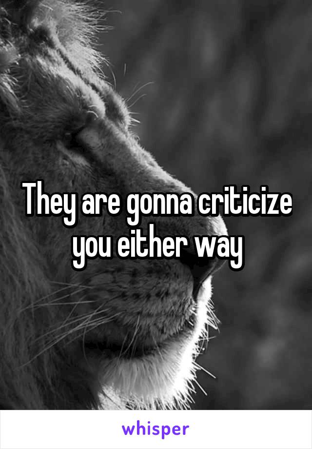 They are gonna criticize you either way