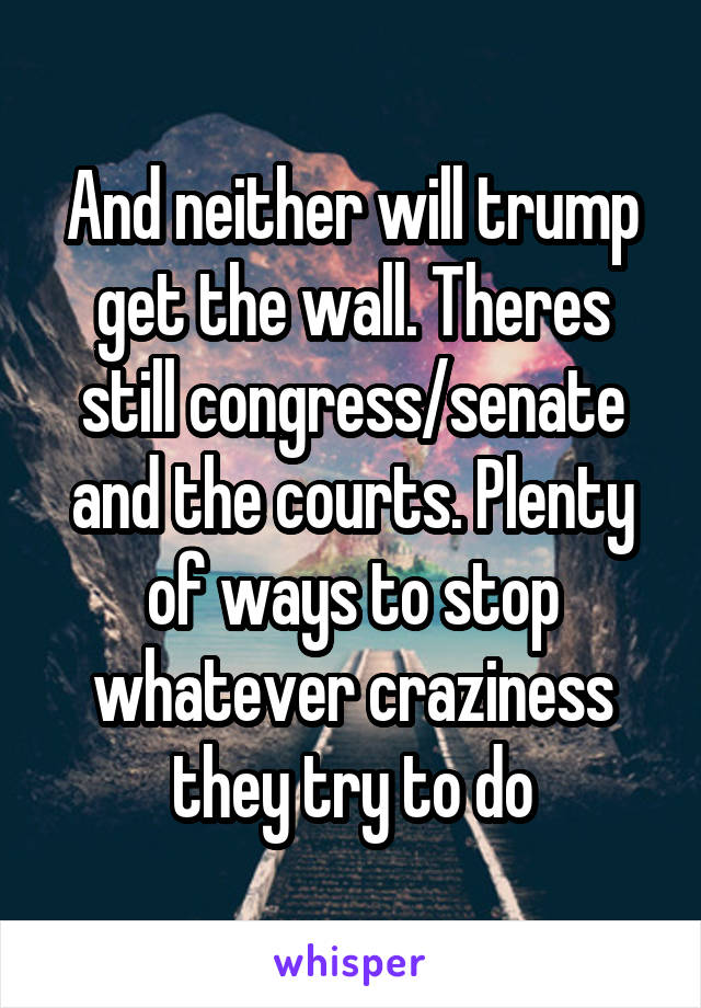 And neither will trump get the wall. Theres still congress/senate and the courts. Plenty of ways to stop whatever craziness they try to do