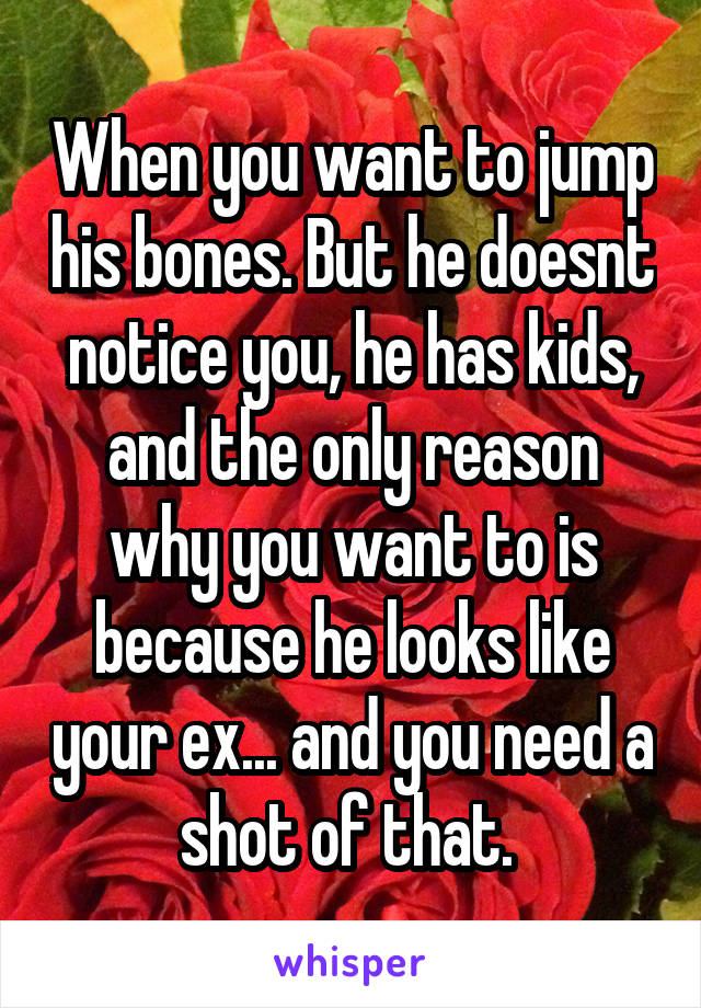 When you want to jump his bones. But he doesnt notice you, he has kids, and the only reason why you want to is because he looks like your ex... and you need a shot of that. 