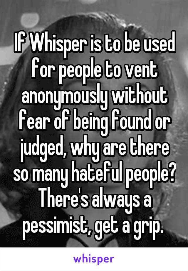If Whisper is to be used for people to vent anonymously without fear of being found or judged, why are there so many hateful people? There's always a pessimist, get a grip. 
