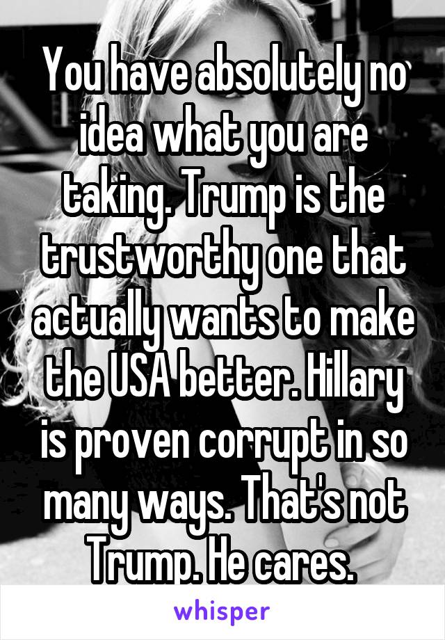 You have absolutely no idea what you are taking. Trump is the trustworthy one that actually wants to make the USA better. Hillary is proven corrupt in so many ways. That's not Trump. He cares. 