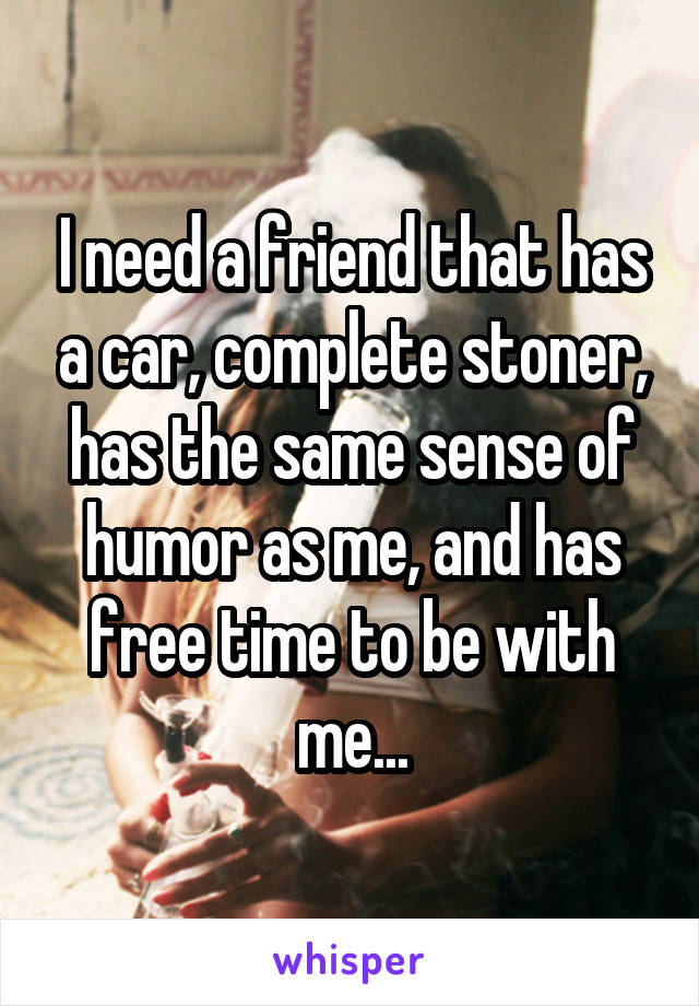I need a friend that has a car, complete stoner, has the same sense of humor as me, and has free time to be with me...