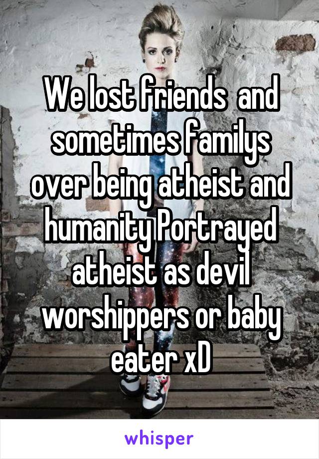We lost friends  and sometimes familys over being atheist and humanity Portrayed atheist as devil worshippers or baby eater xD