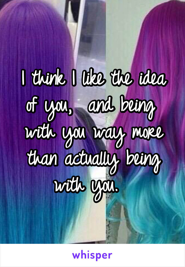 I think I like the idea of you,  and being  with you way more than actually being with you.  