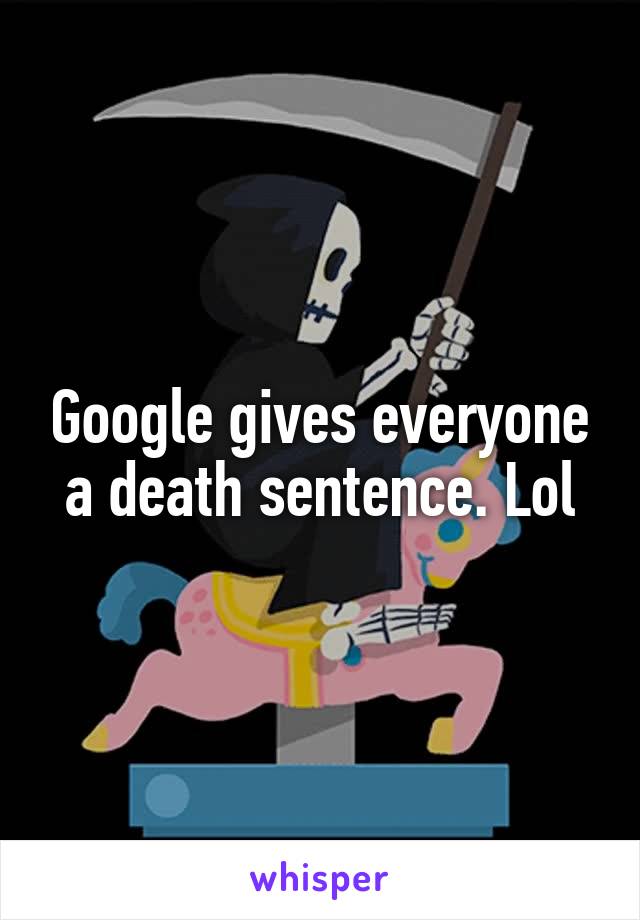Google gives everyone a death sentence. Lol