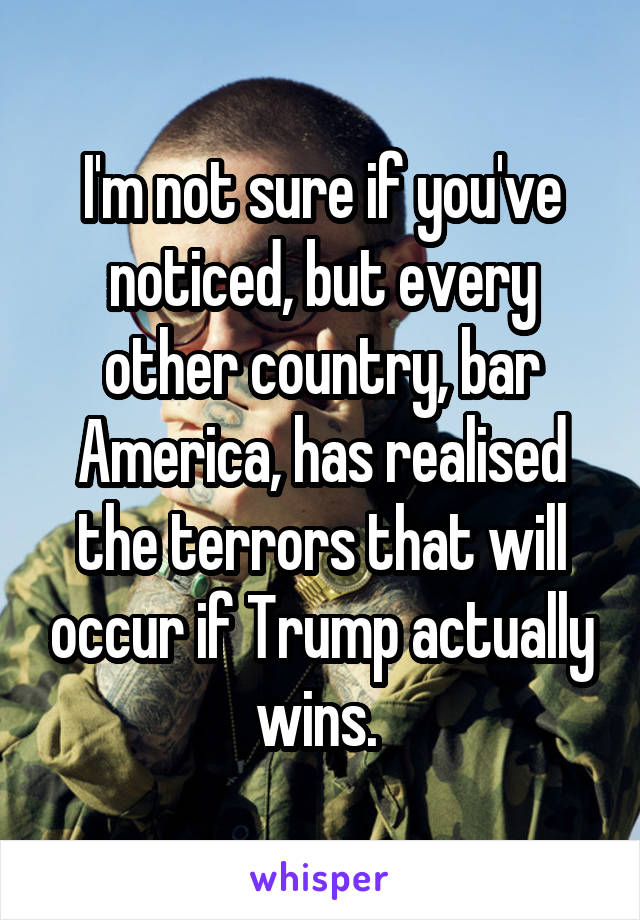 I'm not sure if you've noticed, but every other country, bar America, has realised the terrors that will occur if Trump actually wins. 